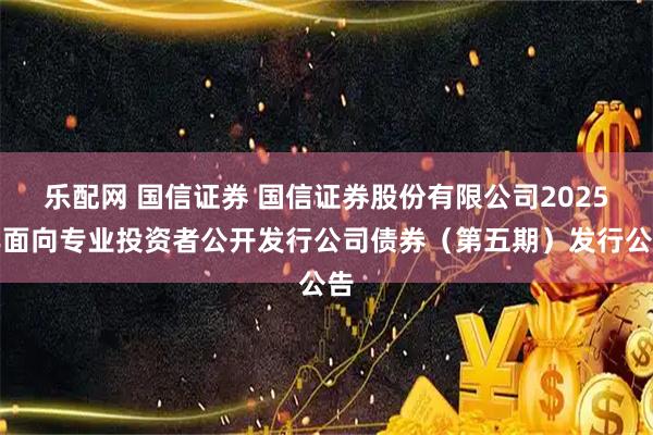乐配网 国信证券 国信证券股份有限公司2025年面向专业投资者公开发行公司债券（第五期）发行公告