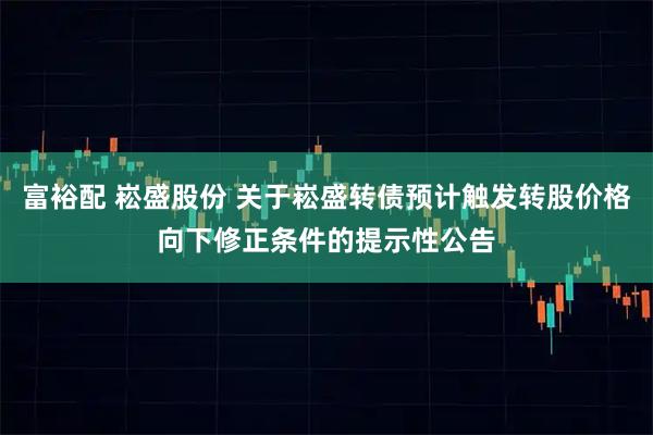 富裕配 崧盛股份 关于崧盛转债预计触发转股价格向下修正条件的提示性公告
