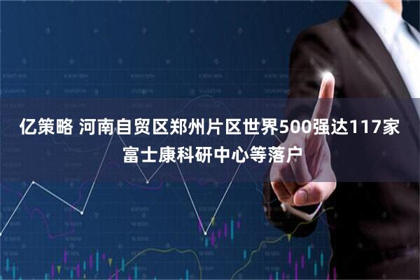亿策略 河南自贸区郑州片区世界500强达117家 富士康科研中心等落户