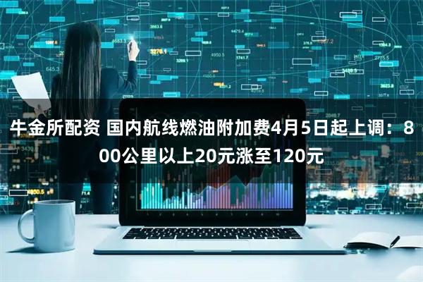 牛金所配资 国内航线燃油附加费4月5日起上调：800公里以上20元涨至120元