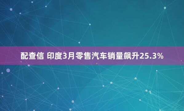 配查信 印度3月零售汽车销量飙升25.3%