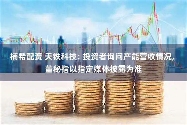 楠希配资 天铁科技: 投资者询问产能营收情况, 董秘指以指定媒体披露为准