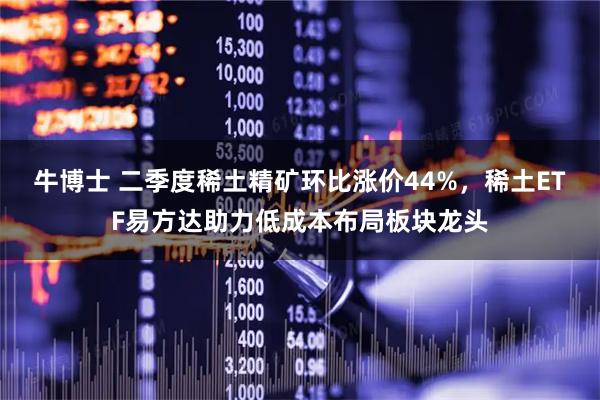 牛博士 二季度稀土精矿环比涨价44%，稀土ETF易方达助力低成本布局板块龙头