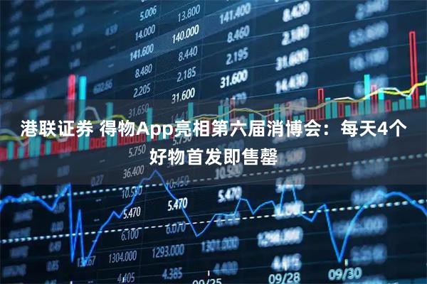 港联证券 得物App亮相第六届消博会：每天4个好物首发即售罄