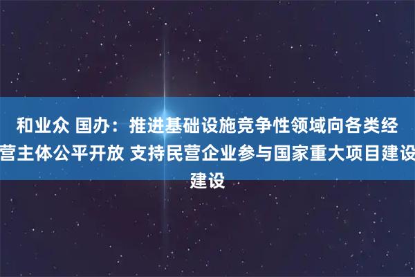 和业众 国办：推进基础设施竞争性领域向各类经营主体公平开放 支持民营企业参与国家重大项目建设