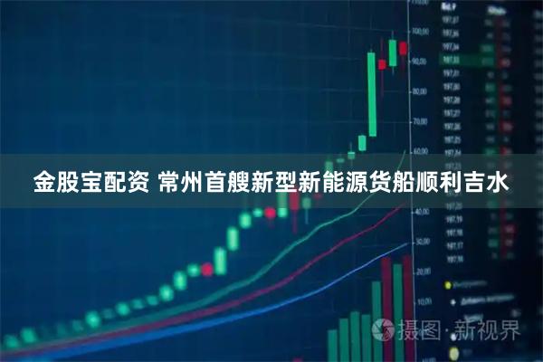 金股宝配资 常州首艘新型新能源货船顺利吉水